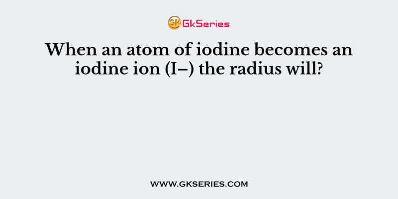 When an atom of iodine becomes an iodine ion (I–) the radius will?
