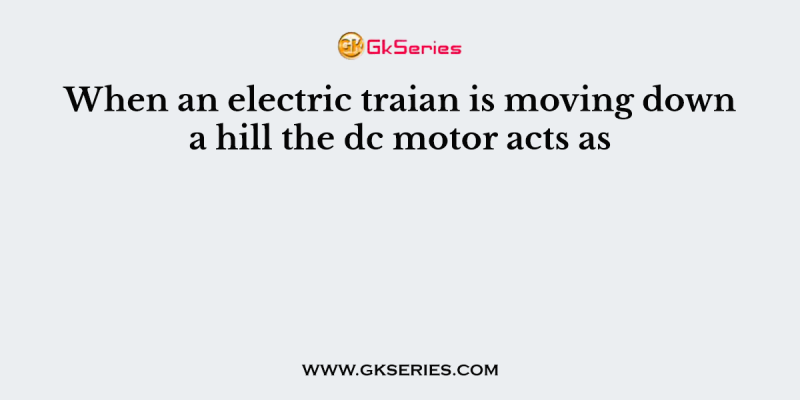 When an electric traian is moving down a hill the dc motor acts as