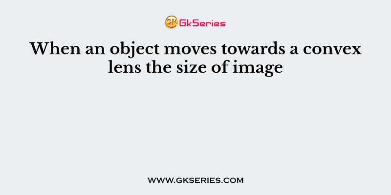 When an object moves towards a convex lens the size of image