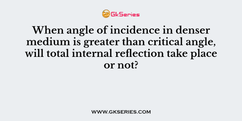 When angle of incidence in denser medium is greater than critical angle, will total internal reflection take place or not?