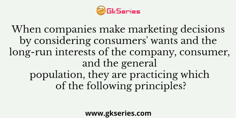 When companies make marketing decisions by considering consumers’ wants and the long-run interests of the company, consumer, and the general population, they are practicing which of the following principles?
