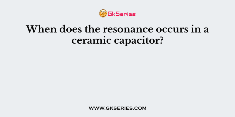 When does the resonance occurs in a ceramic capacitor?