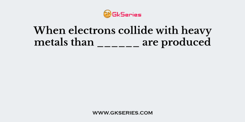 When electrons collide with heavy metals than ______ are produced