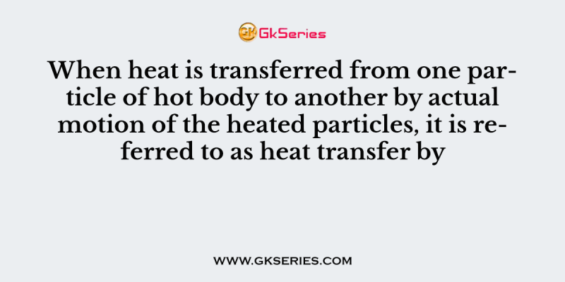 When heat is transferred from one particle of hot body to another by actual motion of the heated particles, it is referred to as heat transfer by