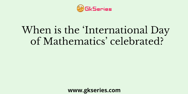 When is the ‘International Day of Mathematics’ celebrated?