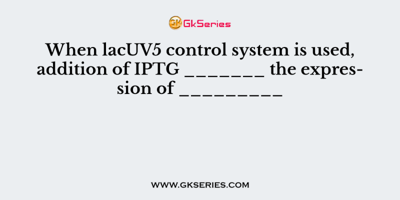 When lacUV5 control system is used, addition of IPTG _______ the expression of _________