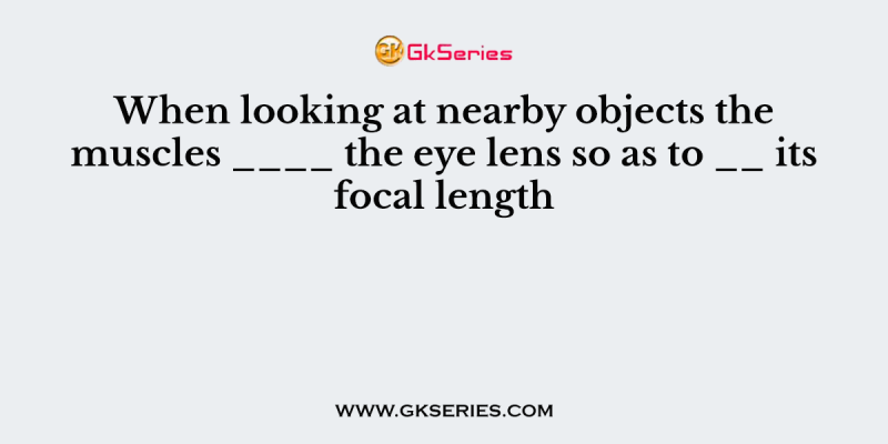 When looking at nearby objects the muscles ____ the eye lens so as to __ its focal length