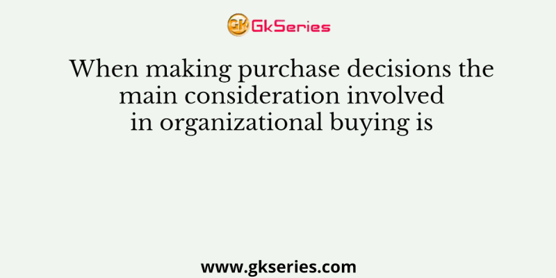 When making purchase decisions the main consideration involved in organizational buying is