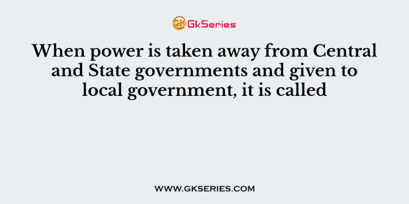When power is taken away from Central and State governments and given to local government, it is called