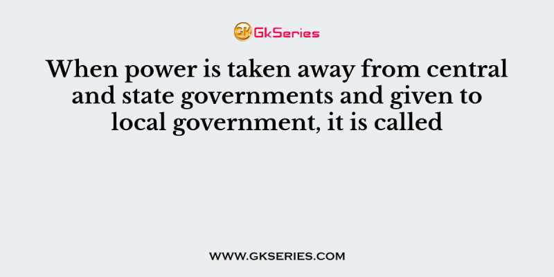 When power is taken away from central and state governments and given to local government, it is called