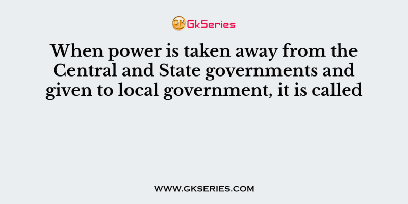 When power is taken away from the Central and State governments and given to local government, it is called