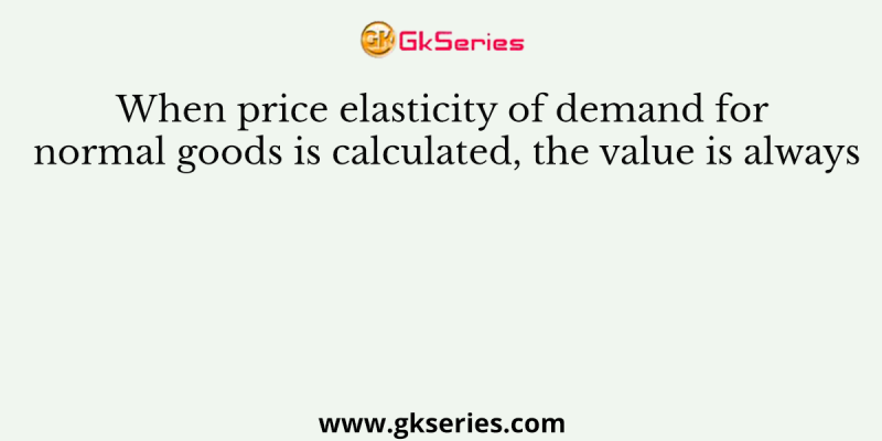 When price elasticity of demand for normal goods is calculated, the value is always