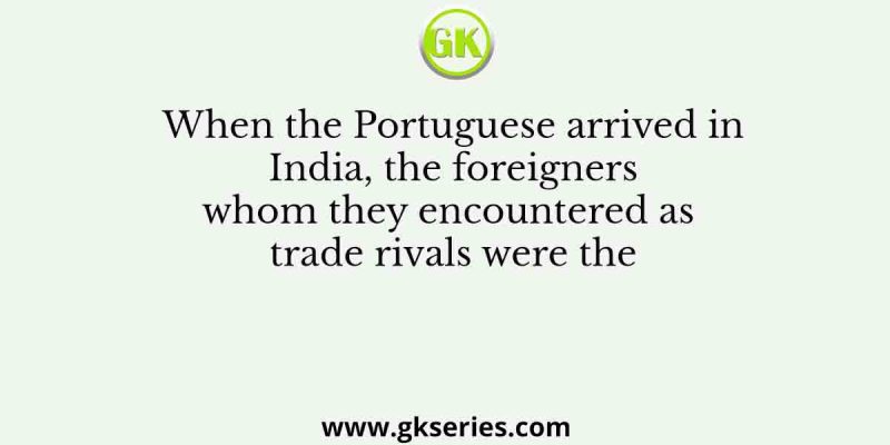 When the Portuguese arrived in India, the foreigners whom they encountered as trade rivals were the