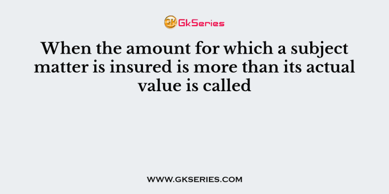 When the amount for which a subject matter is insured is more than its actual value is called
