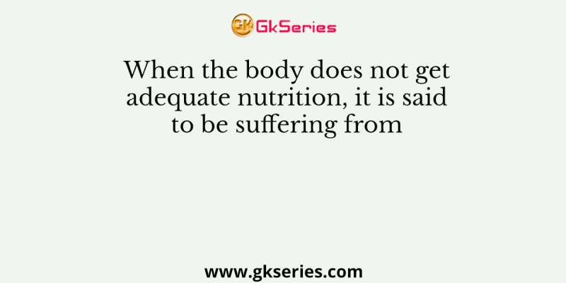 When the body does not get adequate nutrition, it is said to be suffering from