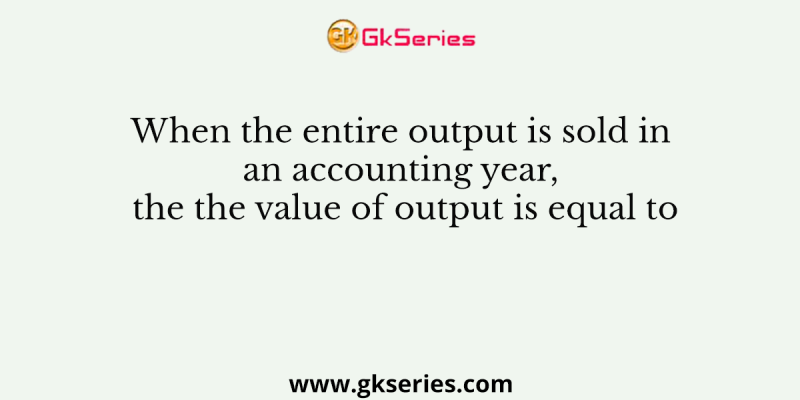 When the entire output is sold in an accounting year, the the value of output is equal to