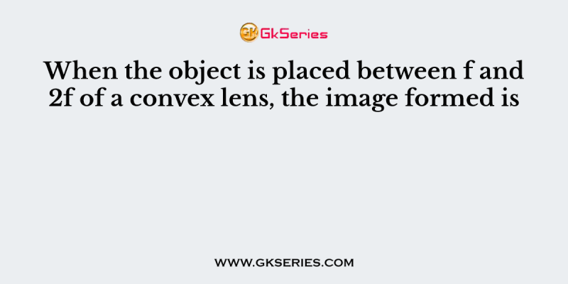 When the object is placed between f and 2f of a convex lens, the image formed is