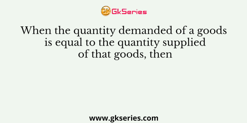 When the quantity demanded of a goods is equal to the quantity supplied of that goods, then