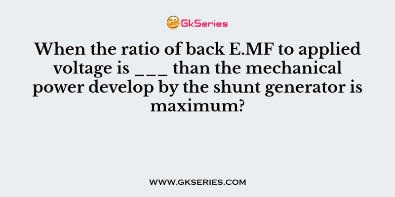 When the ratio of back E.MF to applied voltage is ___ than the mechanical power develop by the shunt generator is maximum?