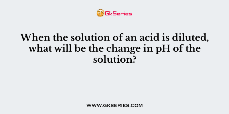 When the solution of an acid is diluted, what will be the change in pH of the solution?