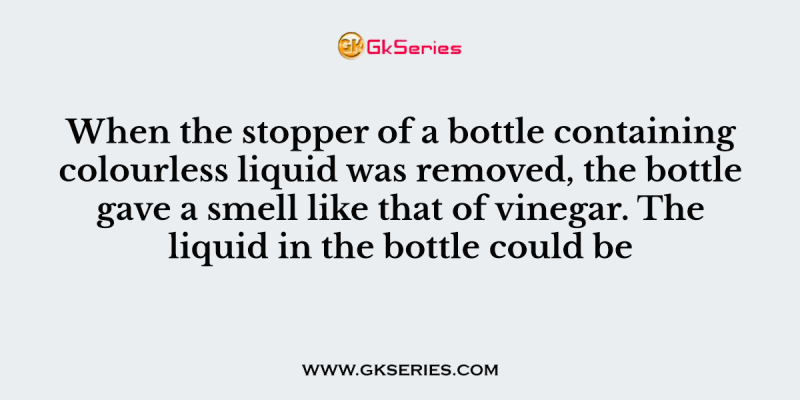 When the stopper of a bottle containing colourless liquid was removed, the bottle gave a smell like that of vinegar. The liquid in the bottle could be