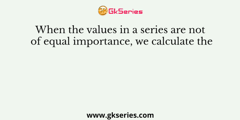When the values in a series are not of equal importance, we calculate the