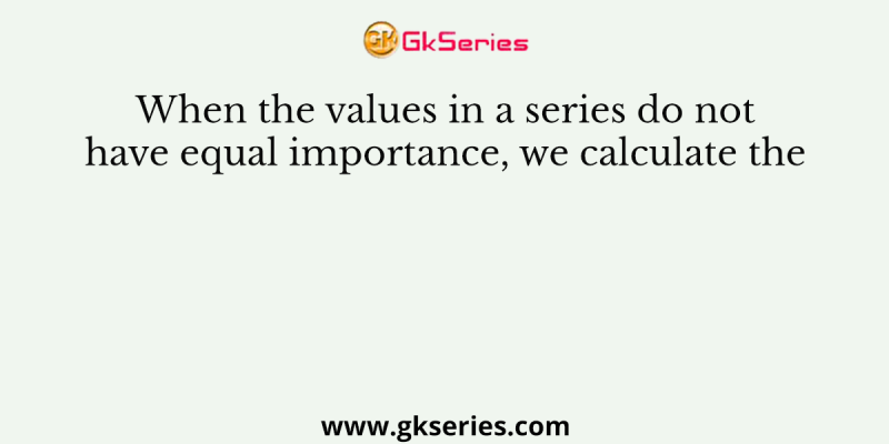 When the values in a series do not have equal importance, we calculate the