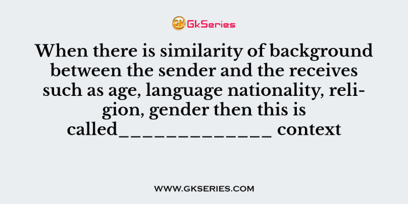 When there is similarity of background between the sender and the receives such as age, language nationality, religion, gender then this is called_____________ context