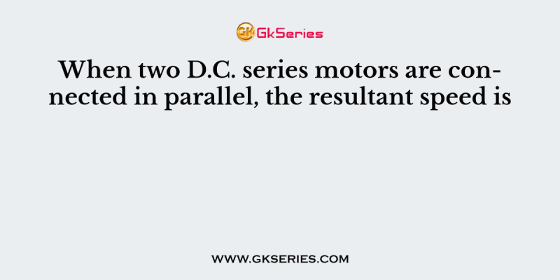 When two D.C. series motors are connected in parallel, the resultant speed is