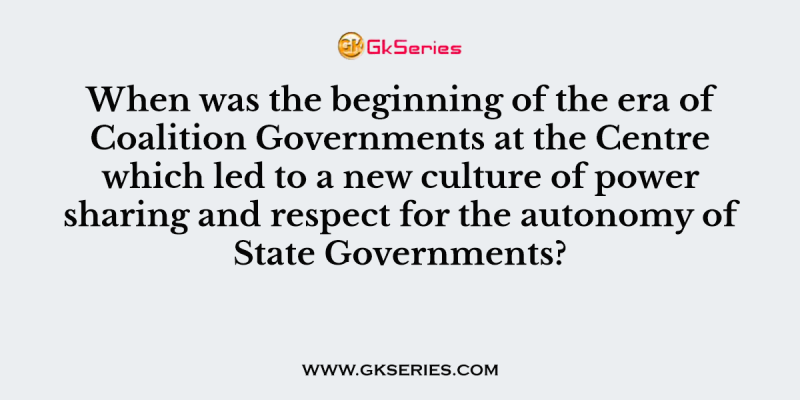 When was the beginning of the era of Coalition Governments at the Centre which led to a new culture of power sharing and respect for the autonomy of State Governments?