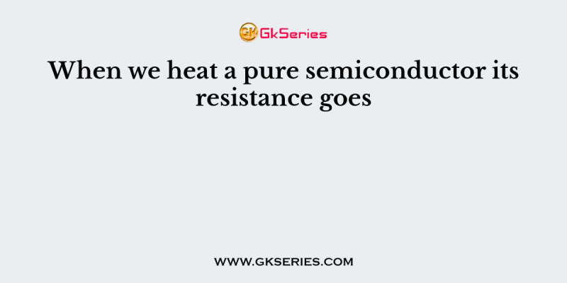 When we heat a pure semiconductor its resistance goes