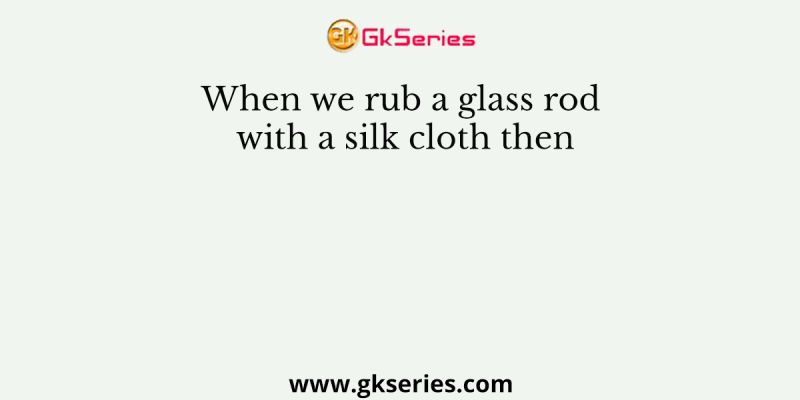 When we rub a glass rod with a silk cloth then