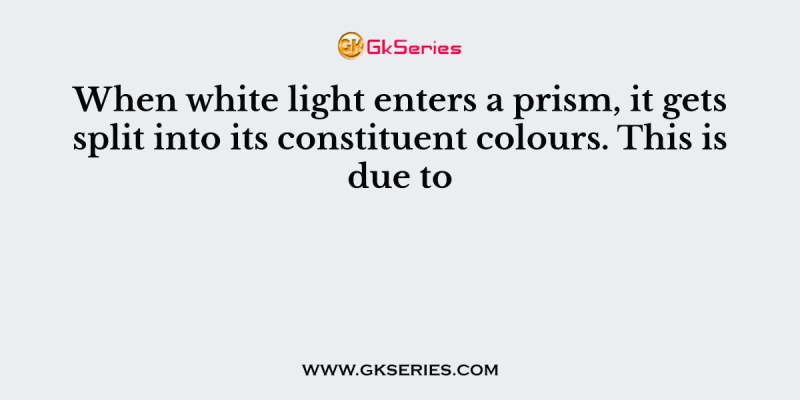 When white light enters a prism, it gets split into its constituent colours. This is due to
