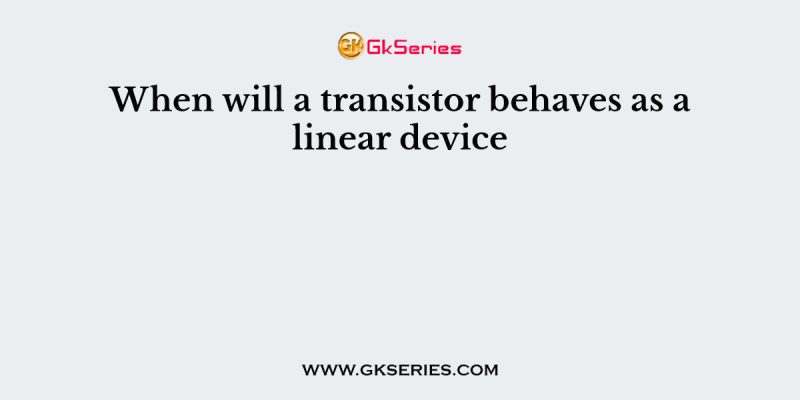 When will a transistor behaves as a linear device