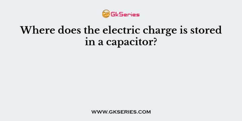 Where does the electric charge is stored in a capacitor?