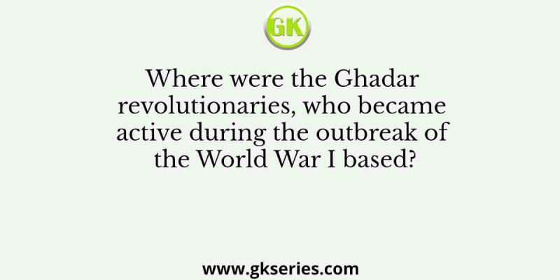 Where were the Ghadar revolutionaries, who became active during the outbreak of the World War I based?