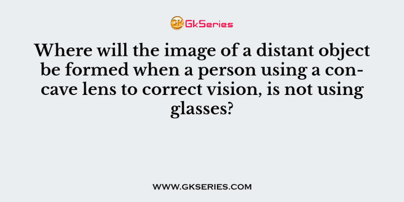 Where will the image of a distant object be formed when a person using a concave lens to correct vision, is not using glasses?