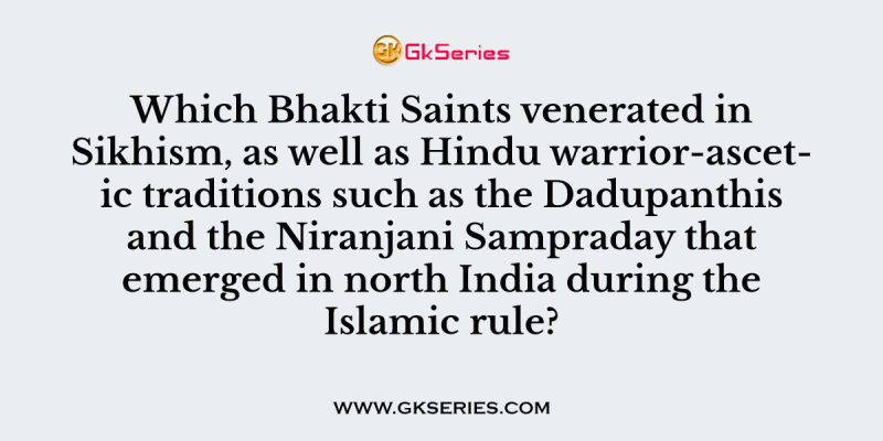 Which Bhakti Saints venerated in Sikhism, as well as Hindu warrior-ascetic traditions such as the Dadupanthis and the Niranjani Sampraday that emerged in north India during the Islamic rule?