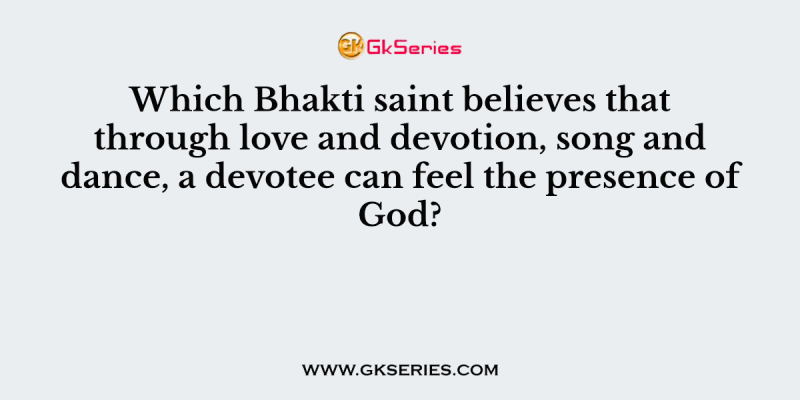 Which Bhakti saint believes that through love and devotion, song and dance, a devotee can feel the presence of God?