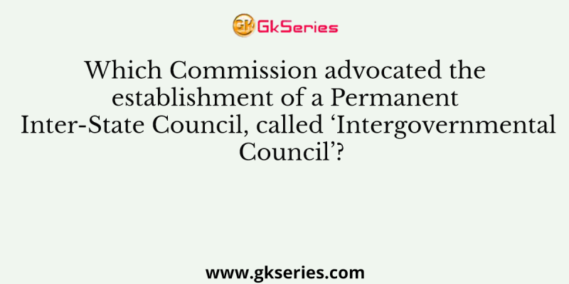 Which Commission advocated the establishment of a Permanent Inter-State Council, called ‘Intergovernmental Council’?