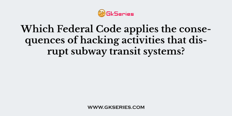 Which Federal Code applies the consequences of hacking activities that disrupt subway transit systems?