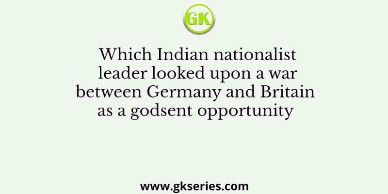 Which Indian nationalist leader looked upon a war between Germany and Britain as a godsent opportunity