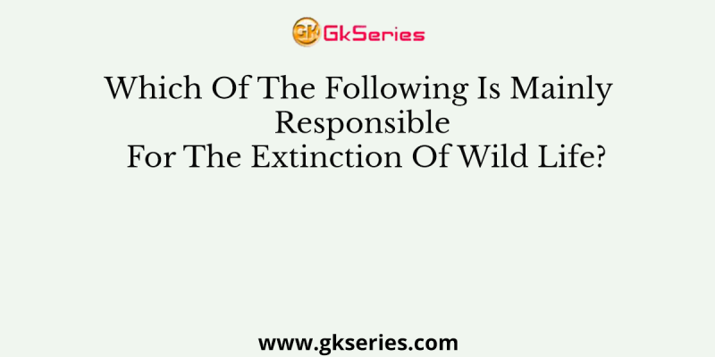 Which Of The Following Is Mainly Responsible For The Extinction Of Wild Life?