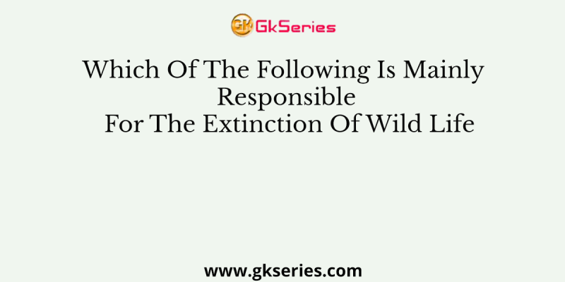 Which Of The Following Is Mainly Responsible For The Extinction Of Wild Life