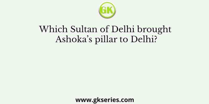 Which Sultan of Delhi brought Ashoka’s pillar to Delhi?