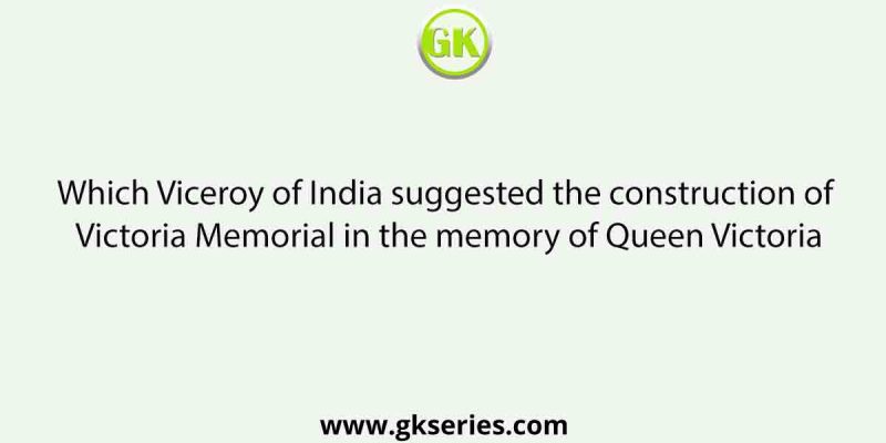 Which Viceroy of India suggested the construction of Victoria Memorial in the memory of Queen Victoria