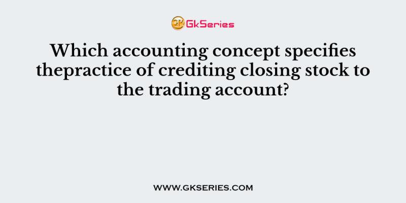 Which accounting concept specifies thepractice of crediting closing stock to the trading account?