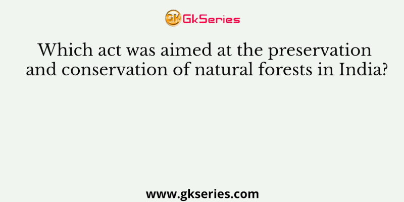 Which act was aimed at the preservation and conservation of natural forests in India?
