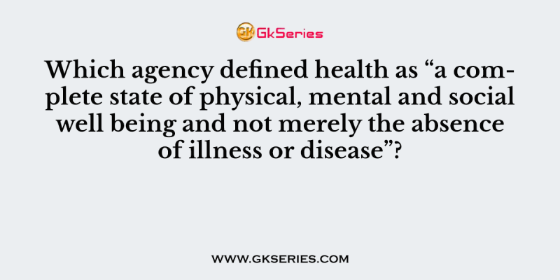 Which agency defined health as “a complete state of physical, mental and social well being and not merely the absence of illness or disease”?