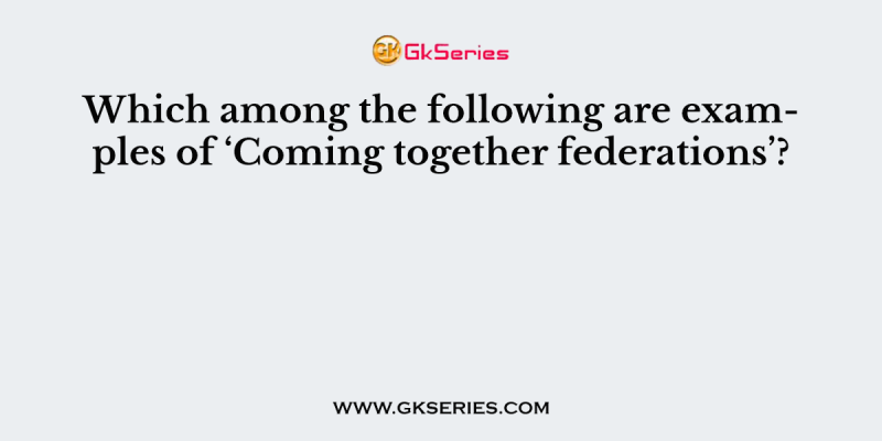 Which among the following are examples of ‘Coming together federations’?